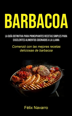 Barbacoa: La guía definitiva para principiantes Recetas simples para excelentes alimentos cocinados a la llama (Comenzó con las mejores recetas delici