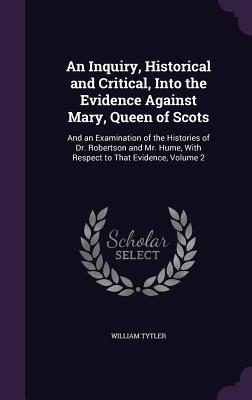 An Inquiry, Historical and Critical, Into the Evidence Against Mary, Queen of Scots: And an Examination of the Histories of Dr. Robertson and Mr. Hume