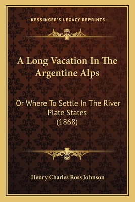 A Long Vacation In The Argentine Alps: Or Where To Settle In The River Plate States (1868)