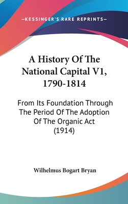 A History Of The National Capital V1, 1790-1814: From Its Foundation Through The Period Of The Adoption Of The Organic Act (1914)