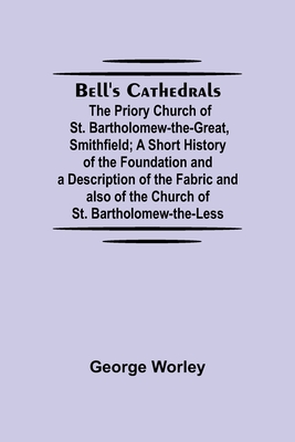 Bell'S Cathedrals; The Priory Church Of St. Bartholomew-The-Great, Smithfield; A Short History Of The Foundation And A Description Of The Fabric And A