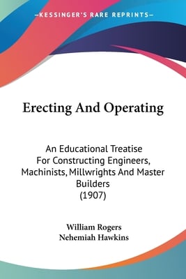 Erecting And Operating: An Educational Treatise For Constructing Engineers, Machinists, Millwrights And Master Builders (1907)