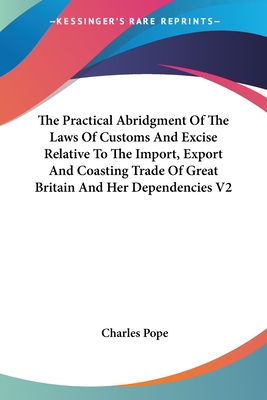 The Practical Abridgment Of The Laws Of Customs And Excise Relative To The Import, Export And Coasting Trade Of Great Britain And Her Dependencies V2