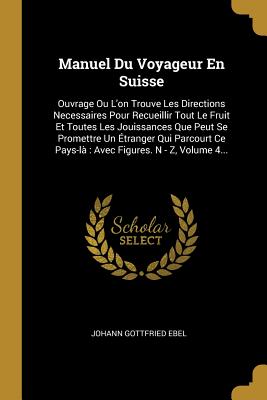 Manuel Du Voyageur En Suisse: Ouvrage Ou L'on Trouve Les Directions Necessaires Pour Recueillir Tout Le Fruit Et Toutes Les Jouissances Que Peut Se