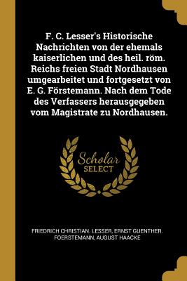 F. C. Lesser's Historische Nachrichten von der ehemals kaiserlichen und des heil. röm. Reichs freien Stadt Nordhausen umgearbeitet und fortgesetzt von