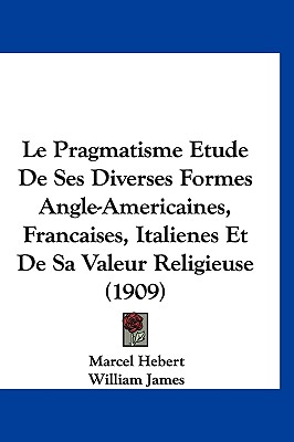 Le Pragmatisme Etude De Ses Diverses Formes Angle-Americaines, Francaises, Italienes Et De Sa Valeur Religieuse (1909)