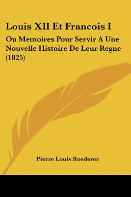 Louis XII Et Francois I: Ou Memoires Pour Servir A Une Nouvelle Histoire De Leur Regne (1825)