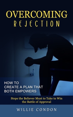 Overcoming Rejection: How to Create a Plan That Both Empowers (Steps the Believer Must to Take to Win the Battle of Approval)