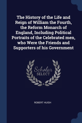 The History of the Life and Reign of William the Fourth, the Reform Monarch of England, Including Political Portraits of the Celebrated men, who Were