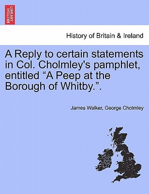 A Reply to Certain Statements in Col. Cholmley's Pamphlet, Entitled a Peep at the Borough of Whitby..