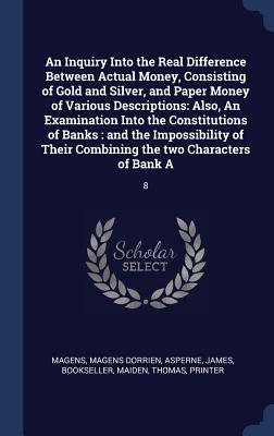 An Inquiry Into the Real Difference Between Actual Money, Consisting of Gold and Silver, and Paper Money of Various Descriptions: Also, An Examination