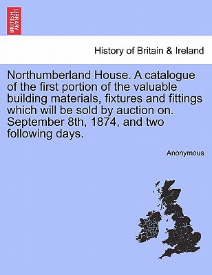 Northumberland House. a Catalogue of the First Portion of the Valuable Building Materials, Fixtures and Fittings Which Will Be Sold by Auction On. Sep