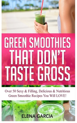 Green Smoothies That Don't Taste Gross: Over 50 Sexy & Filling, Delicious & Nutritious Green Smoothie Recipes You Will LOVE!