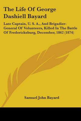 The Life Of George Dashiell Bayard: Late Captain, U. S. A., And Brigadier-General Of Volunteers, Killed In The Battle Of Fredericksburg, December, 186