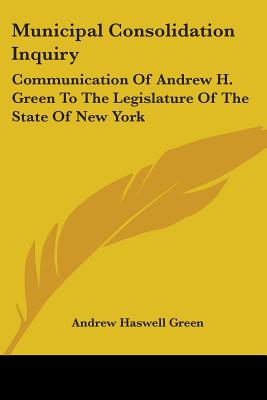 Municipal Consolidation Inquiry: Communication Of Andrew H. Green To The Legislature Of The State Of New York
