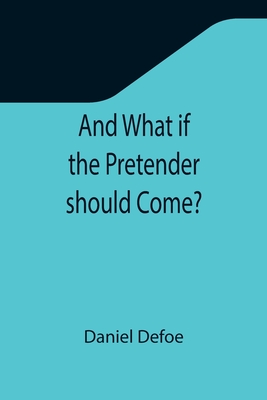 And What if the Pretender should Come?; Or Some Considerations of the Advantages and Real Consequences of the Pretender's Possessing the Crown of Grea