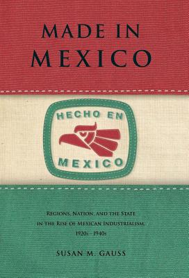 Made in Mexico: Regions, Nation, and the State in the Rise of Mexican Industrialism, 1920s-1940s