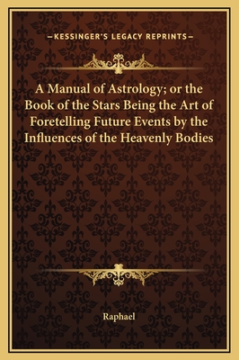 A Manual of Astrology; or the Book of the Stars Being the Art of Foretelling Future Events by the Influences of the Heavenly Bodies