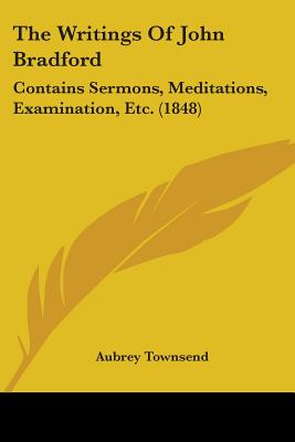 The Writings Of John Bradford: Contains Sermons, Meditations, Examination, Etc. (1848)