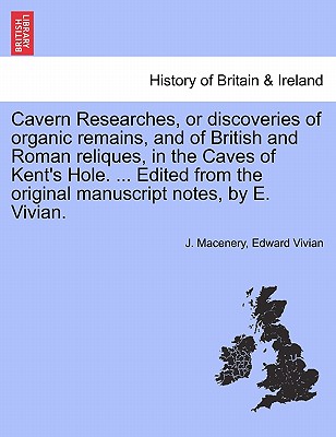 Cavern Researches, or Discoveries of Organic Remains, and of British and Roman Reliques, in the Caves of Kent's Hole. ... Edited from the Original Man