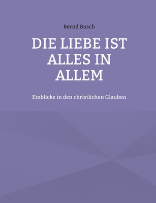Die Liebe ist alles in allem: Einblicke in den christlichen Glauben