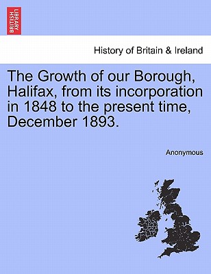 The Growth of Our Borough, Halifax, from Its Incorporation in 1848 to the Present Time, December 1893.