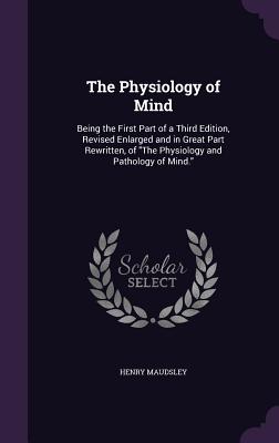 The Physiology of Mind: Being the First Part of a Third Edition, Revised Enlarged and in Great Part Rewritten, of "The Physiology and Pathology of Min