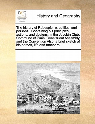 The history of Robespierre, political and personal. Containing his principles, actions, and designs, in the Jacobin Club, Commune of Paris, Constituen