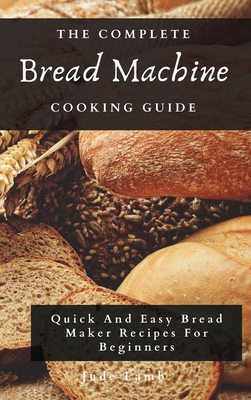 The Complete Bread Machine Cooking Guide: Quick And Easy Bread Maker Recipes For Beginners