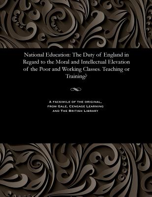 National Education: The Duty of England in Regard to the Moral and Intellectual Elevation of the Poor and Working Classes. Teaching or Training?