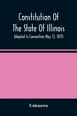 Constitution Of The State Of Illinois: Adopted In Convention May 13, 1870; Ratified By The People July 2, 1870; In Force August 8, 1870; Amended In 18