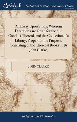 An Essay Upon Study. Wherein Directions are Given for the due Conduct Thereof, and the Collection of a Library, Proper for the Purpose, Consisting of