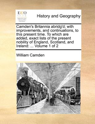 Camden's Britannia abridg'd; with improvements, and continuations, to this present time. To which are added, exact lists of the present nobility of En