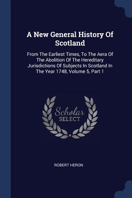 A New General History Of Scotland: From The Earliest Times, To The Aera Of The Abolition Of The Hereditary Jurisdictions Of Subjects In Scotland In Th