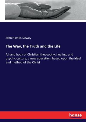 The Way, the Truth and the Life: A hand book of Christian theosophy, healing, and psychic culture, a new education, based upon the ideal and method of