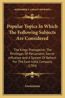 Popular Topics In Which The Following Subjects Are Considered: The Kings Prerogative; The Privileges Of Parliament; Secret Influence And A System Of R