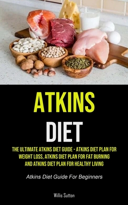 Atkins Diet: The Ultimate Atkins Diet Guide - Atkins Diet Plan For Weight Loss, Atkins Diet Plan For Fat Burning And Atkins Diet Plan For Healthy Livi