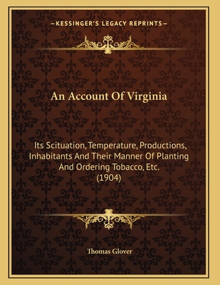 An Account Of Virginia: Its Scituation, Temperature, Productions, Inhabitants And Their Manner Of Planting And Ordering Tobacco, Etc. (1904)