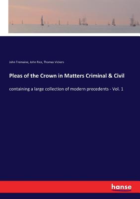 Pleas of the Crown in Matters Criminal & Civil: containing a large collection of modern precedents - Vol. 1