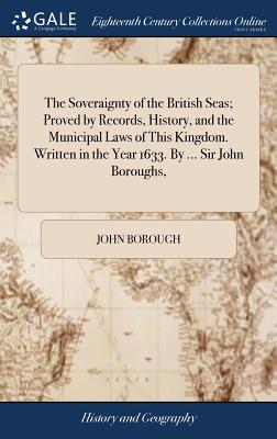 The Soveraignty of the British Seas; Proved by Records, History, and the Municipal Laws of This Kingdom. Written in the Year 1633. By ... Sir John Bor