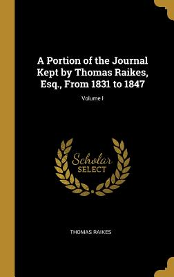 A Portion of the Journal Kept by Thomas Raikes, Esq., From 1831 to 1847; Volume I