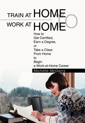 Train at Home to Work at Home: How to Get Certified, Earn a Degree, or Take a Class From Home to Begin a Work-at-Home Career