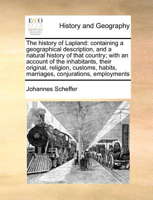 The History of Lapland: Containing a Geographical Description, and a Natural History of That Country; With an Account of the Inhabitants, Thei