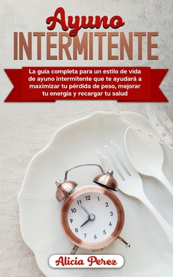 Ayuno Intermitente: La Guía Completa Para un Estilo de Vida de Ayuno Intermitente Que te Ayudará a Maximizar tu Pérdida de Peso, Mejorar tu Energía y