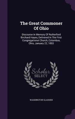 The Great Commoner Of Ohio: Discourse In Memory Of Rutherford Birchard Hayes, Delivered In The First Congregational Church, Columbus, Ohio, January 22