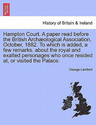 Hampton Court. a Paper Read Before the British Arch Ological Association, October, 1882. to Which Is Added, a Few Remarks. about the Royal and Exalted