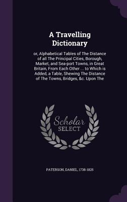 A Travelling Dictionary: or, Alphabetical Tables of The Distance of all The Principal Cities, Borough, Market, and Sea-port Towns, in Great Bri