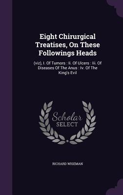 Eight Chirurgical Treatises, On These Followings Heads: (viz), I. Of Tumors: Ii. Of Ulcers: Iii. Of Diseases Of The Anus: Iv. Of The King's Evil