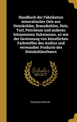 Handbuch der Fabrikation mineralischer Oele aus Steinkohlen, Braunkohlen, Holz, Torf, Petroleum und anderen bituminösen Substanzen, so wie der Gewinnu