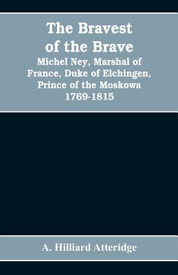 The bravest of the brave, Michel Ney, marshal of France, duke of Elchingen, prince of the Moskowa 1769-1815